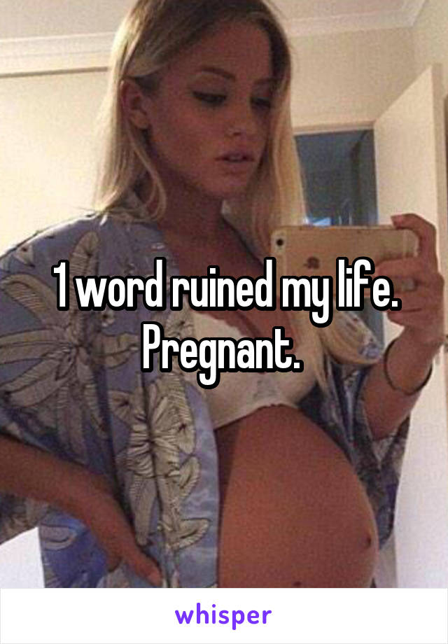 1 word ruined my life. Pregnant. 
