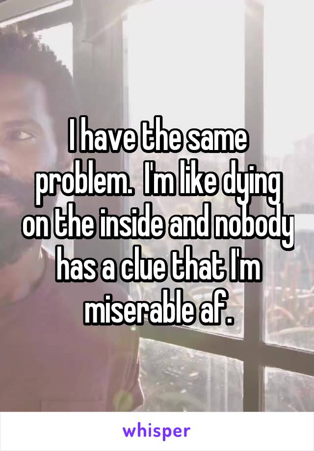 I have the same problem.  I'm like dying on the inside and nobody has a clue that I'm miserable af.