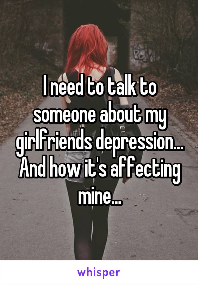 I need to talk to someone about my girlfriends depression... And how it's affecting mine...