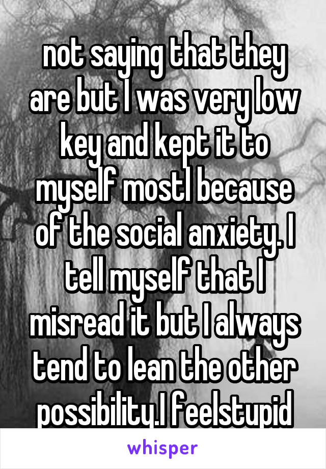 not saying that they are but I was very low key and kept it to myself mostl because of the social anxiety. I tell myself that I misread it but I always tend to lean the other possibility.I feelstupid