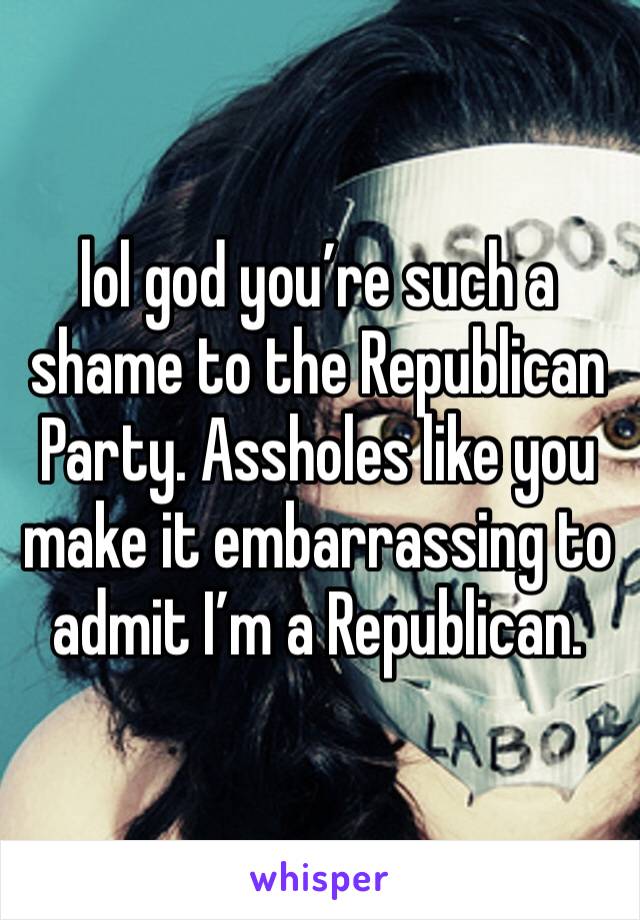 lol god you’re such a shame to the Republican Party. Assholes like you make it embarrassing to admit I’m a Republican. 