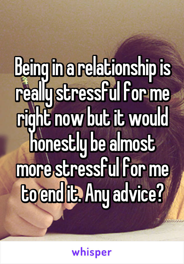 Being in a relationship is really stressful for me right now but it would honestly be almost more stressful for me to end it. Any advice?