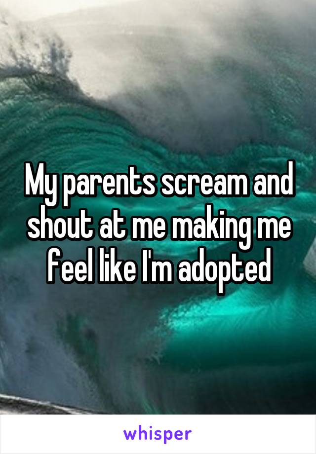 My parents scream and shout at me making me feel like I'm adopted