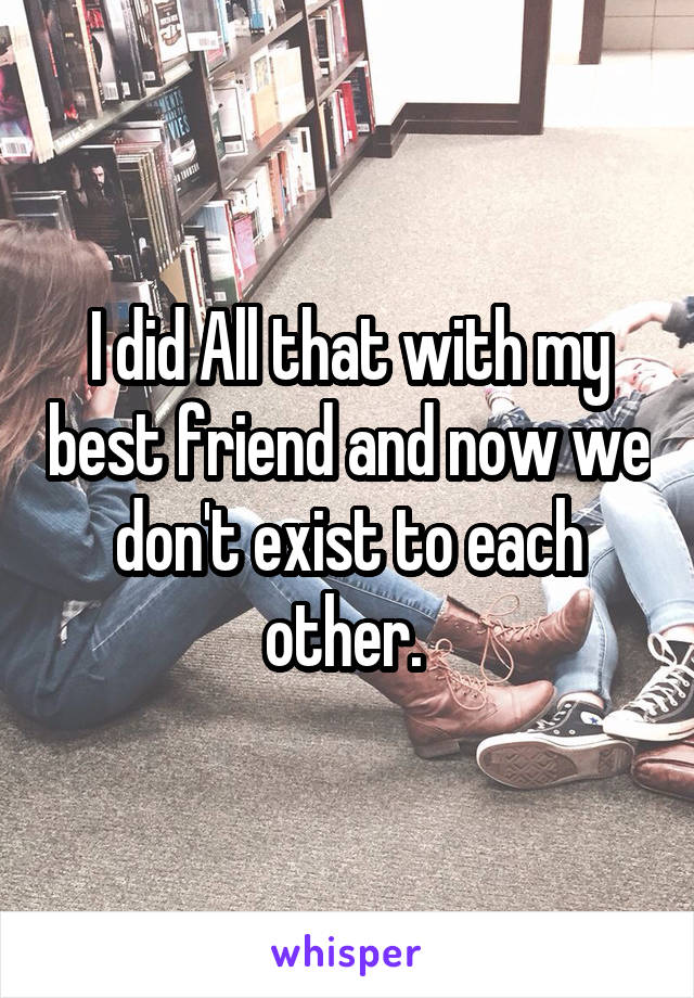I did All that with my best friend and now we don't exist to each other. 