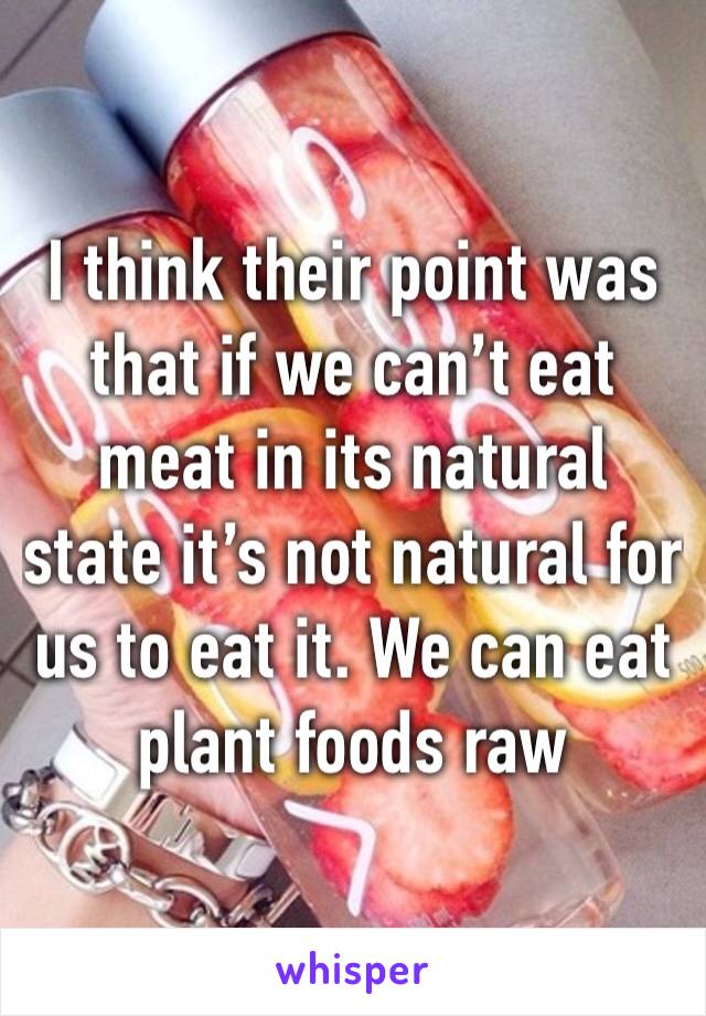 I think their point was that if we can’t eat meat in its natural state it’s not natural for us to eat it. We can eat plant foods raw