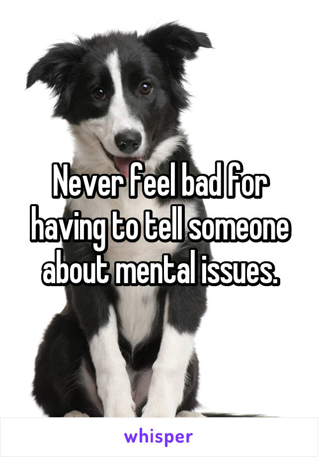 Never feel bad for having to tell someone about mental issues.