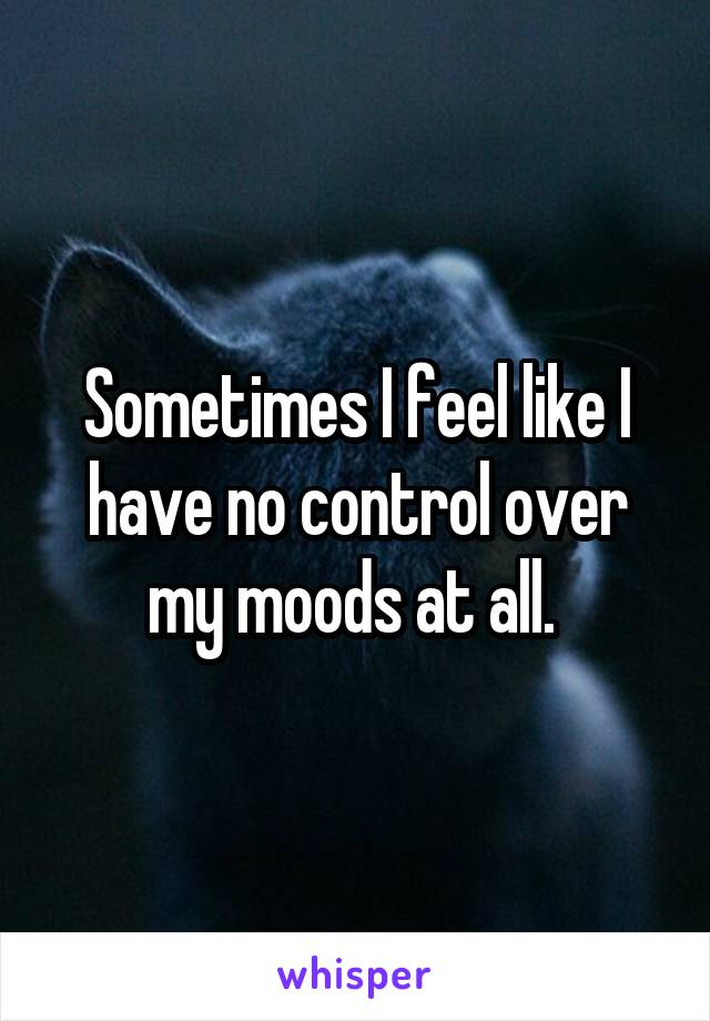 Sometimes I feel like I have no control over my moods at all. 