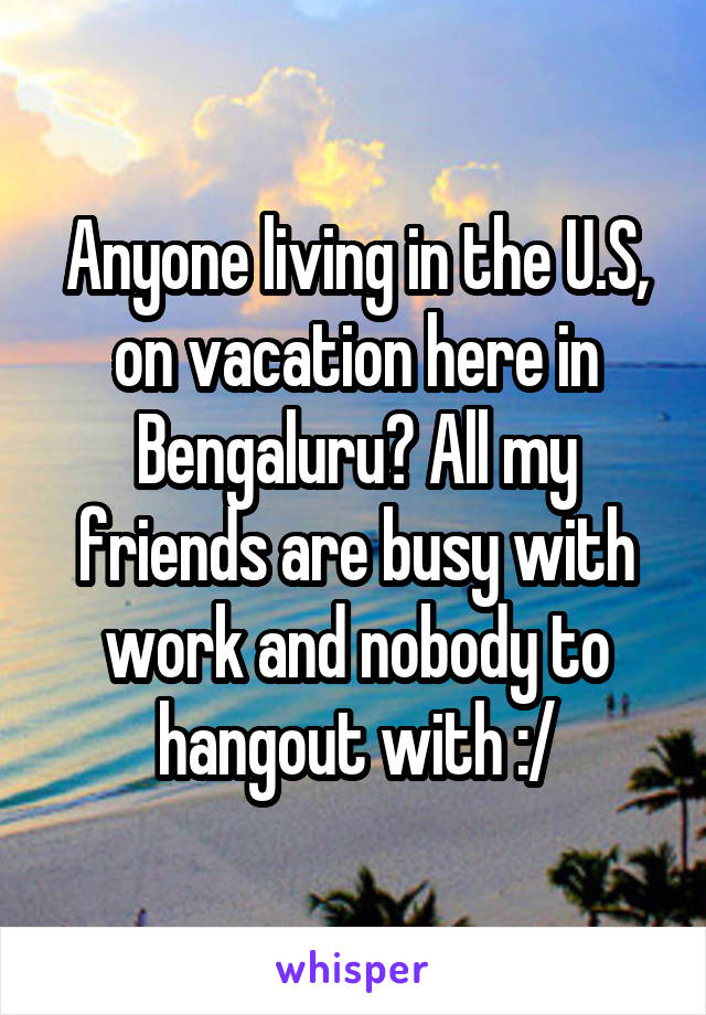 Anyone living in the U.S, on vacation here in Bengaluru? All my friends are busy with work and nobody to hangout with :/