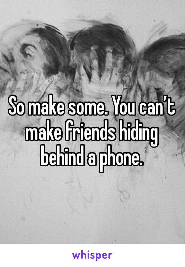 So make some. You can’t make friends hiding behind a phone. 