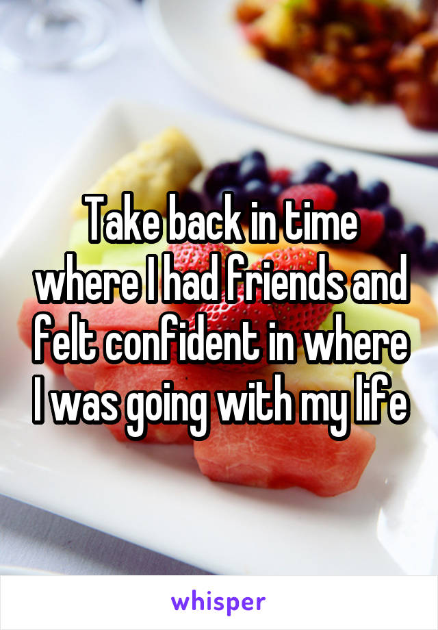 Take back in time where I had friends and felt confident in where I was going with my life