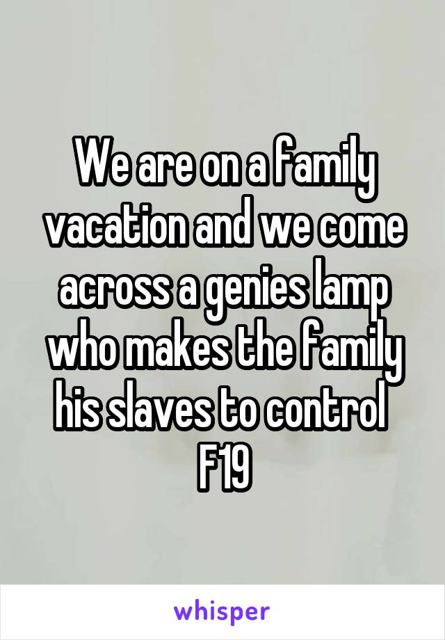 We are on a family vacation and we come across a genies lamp who makes the family his slaves to control 
F19