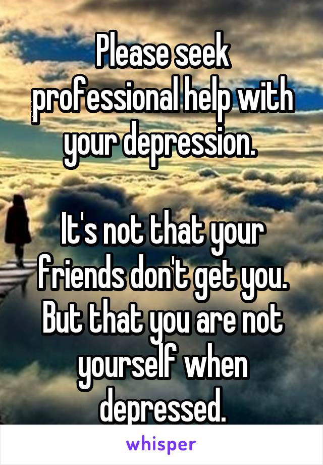 Please seek professional help with your depression. 

It's not that your friends don't get you. But that you are not yourself when depressed.