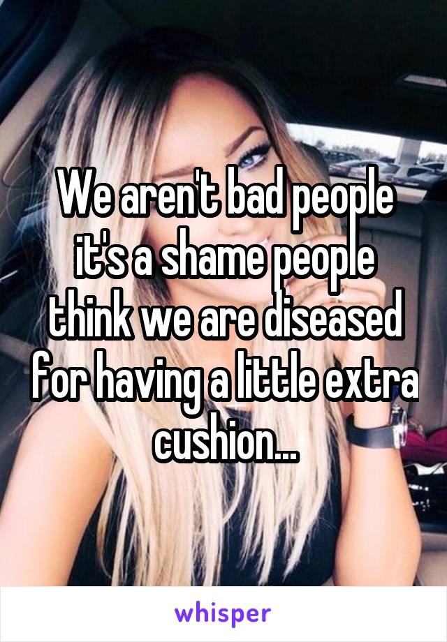 We aren't bad people it's a shame people think we are diseased for having a little extra cushion...