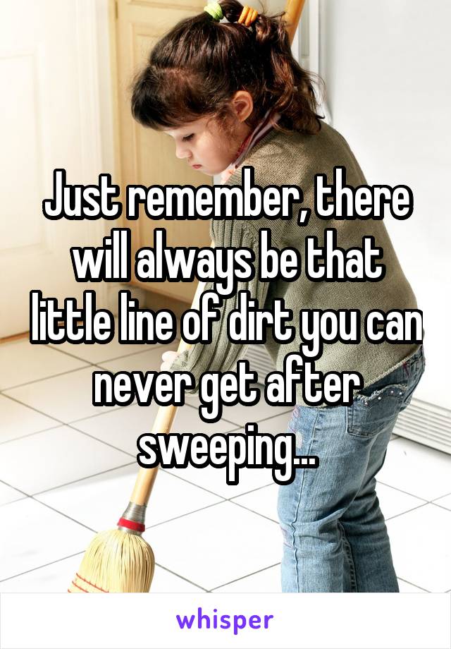 Just remember, there will always be that little line of dirt you can never get after sweeping...