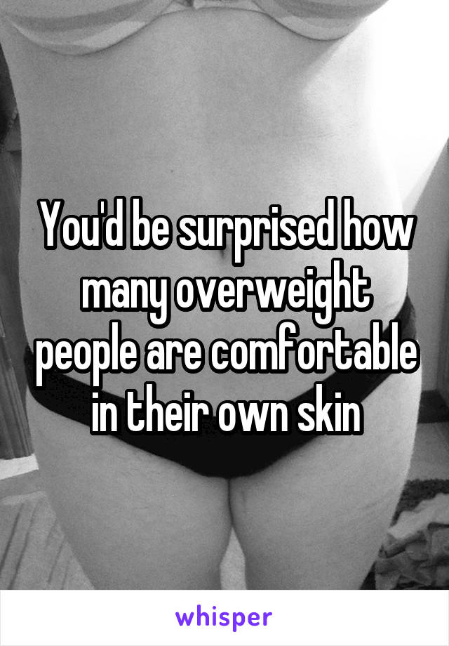 You'd be surprised how many overweight people are comfortable in their own skin