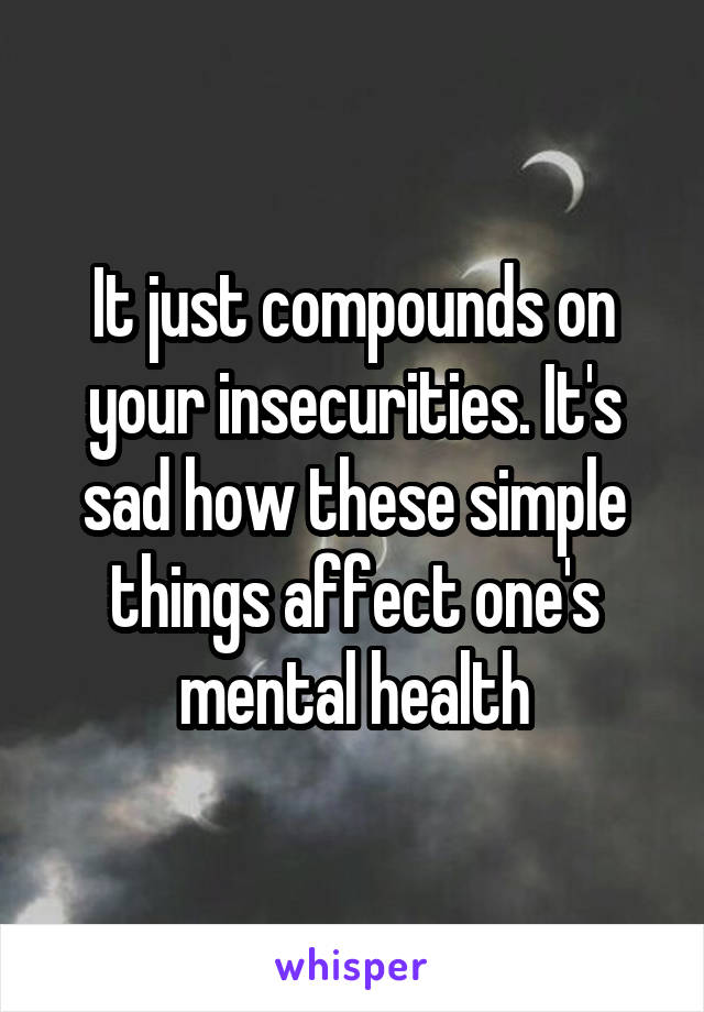 It just compounds on your insecurities. It's sad how these simple things affect one's mental health