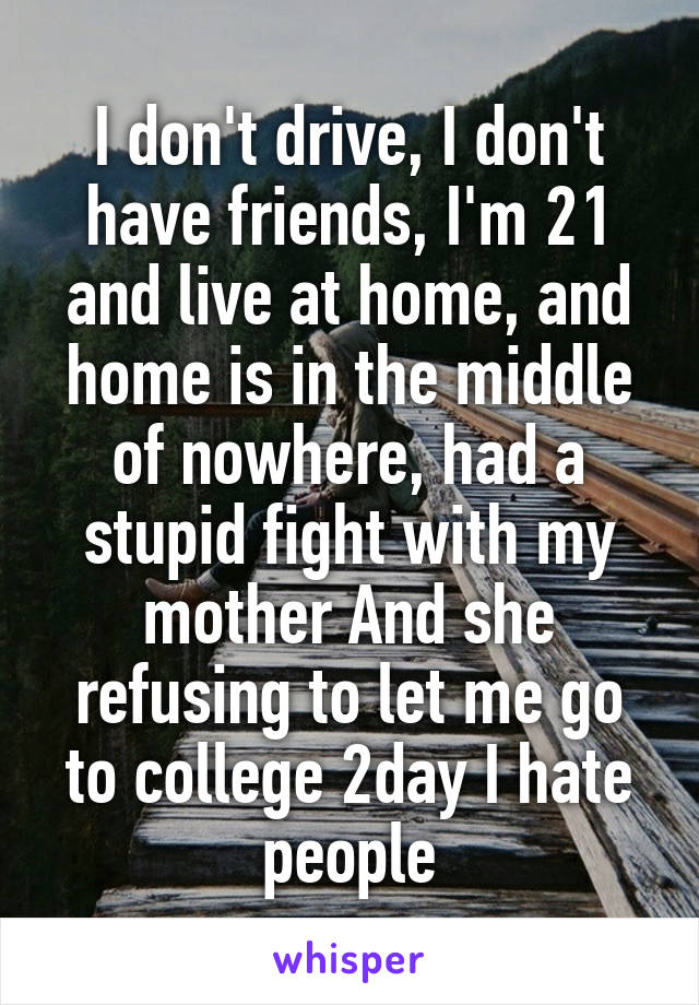 I don't drive, I don't have friends, I'm 21 and live at home, and home is in the middle of nowhere, had a stupid fight with my mother And she refusing to let me go to college 2day I hate people
