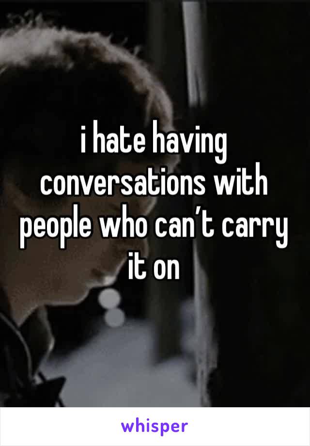 i hate having conversations with people who can’t carry it on