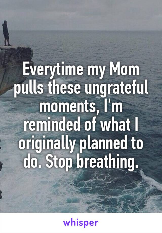 Everytime my Mom pulls these ungrateful moments, I'm reminded of what I originally planned to do. Stop breathing.