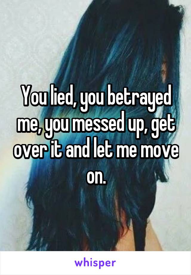 You lied, you betrayed me, you messed up, get over it and let me move on.