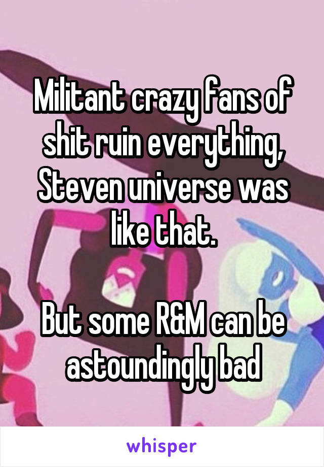 Militant crazy fans of shit ruin everything, Steven universe was like that.

But some R&M can be astoundingly bad