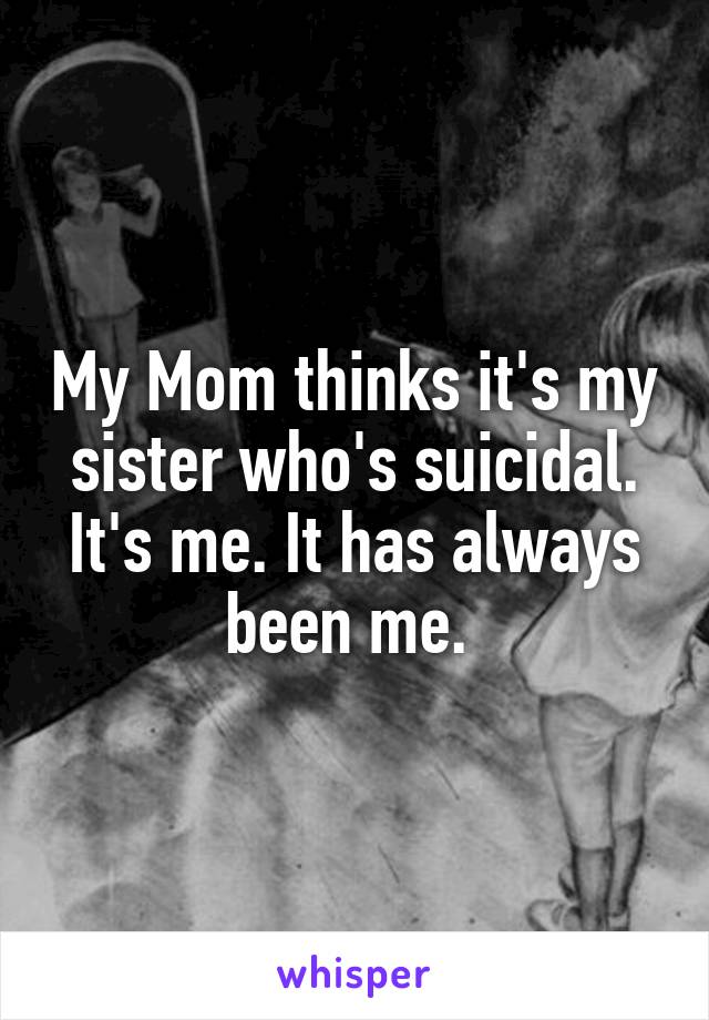 My Mom thinks it's my sister who's suicidal. It's me. It has always been me. 