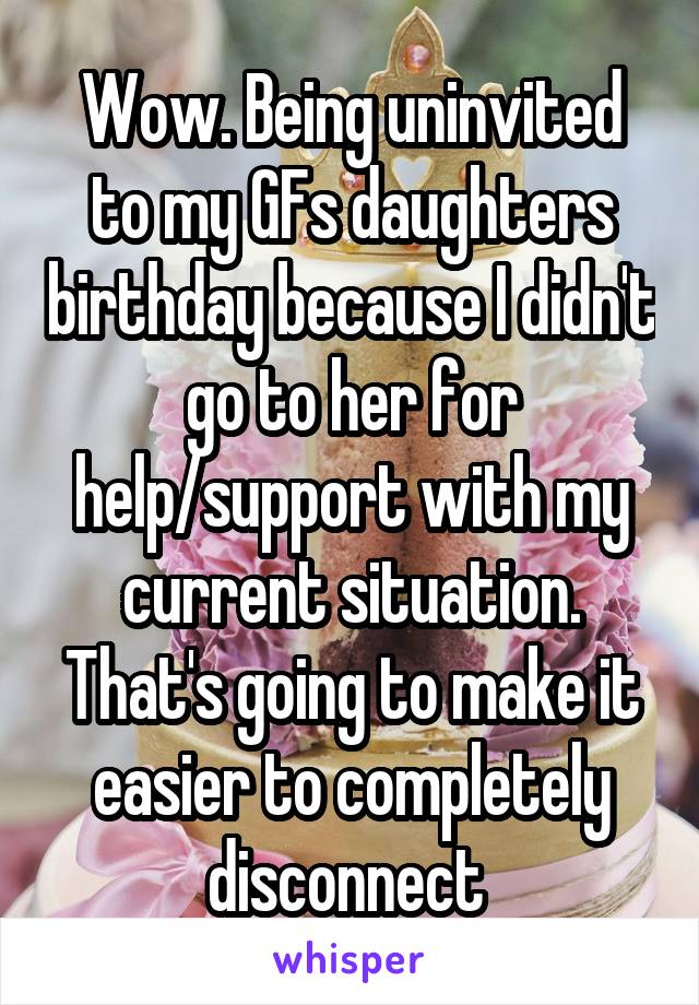 Wow. Being uninvited to my GFs daughters birthday because I didn't go to her for help/support with my current situation. That's going to make it easier to completely disconnect 