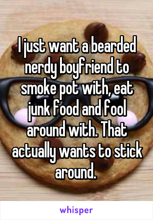I just want a bearded nerdy boyfriend to smoke pot with, eat junk food and fool around with. That actually wants to stick around. 