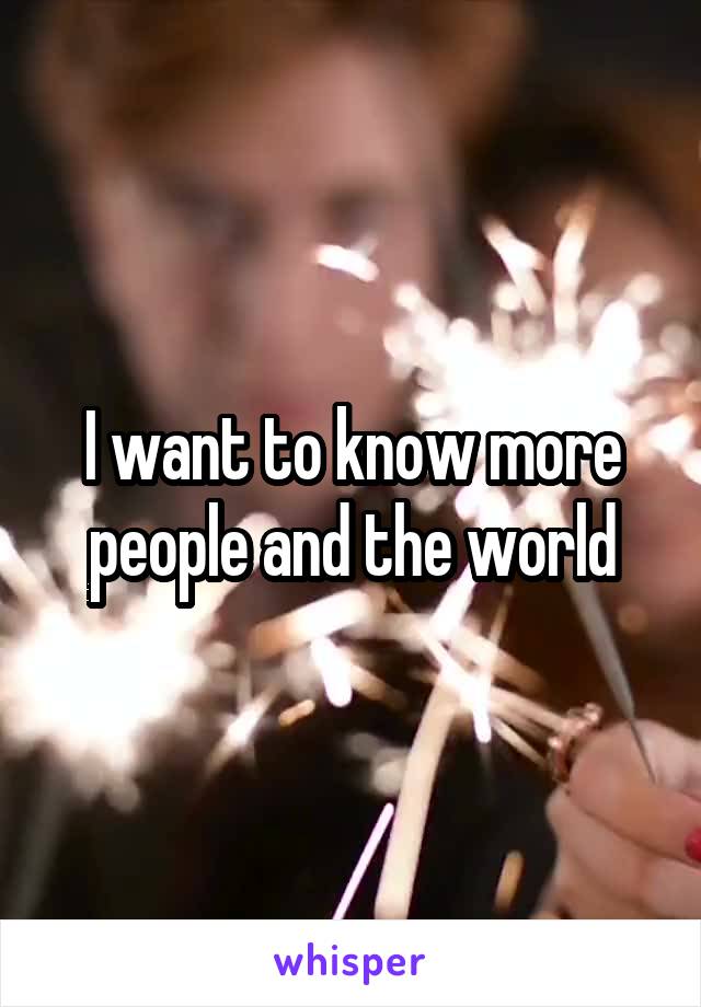 I want to know more people and the world