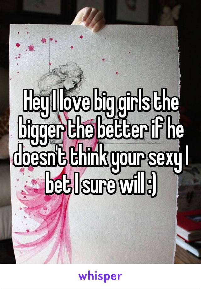 Hey I love big girls the bigger the better if he doesn't think your sexy I bet I sure will :)