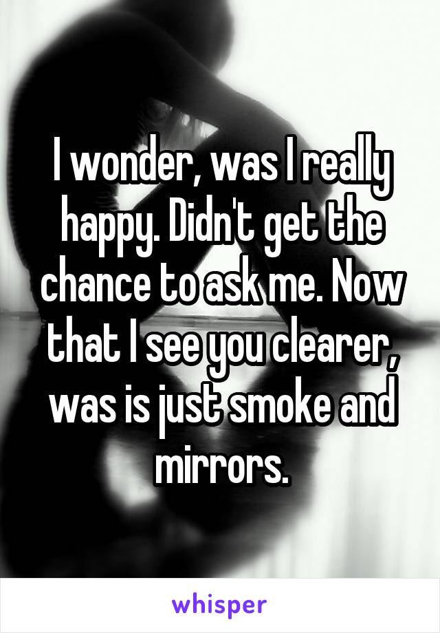 I wonder, was I really happy. Didn't get the chance to ask me. Now that I see you clearer, was is just smoke and mirrors.