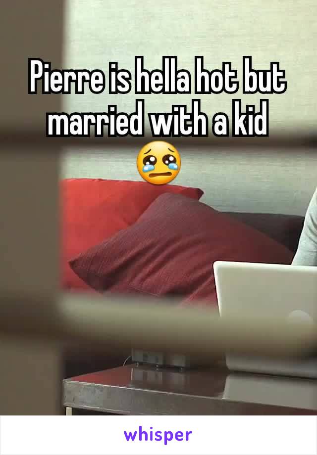 Pierre is hella hot but married with a kid 😢