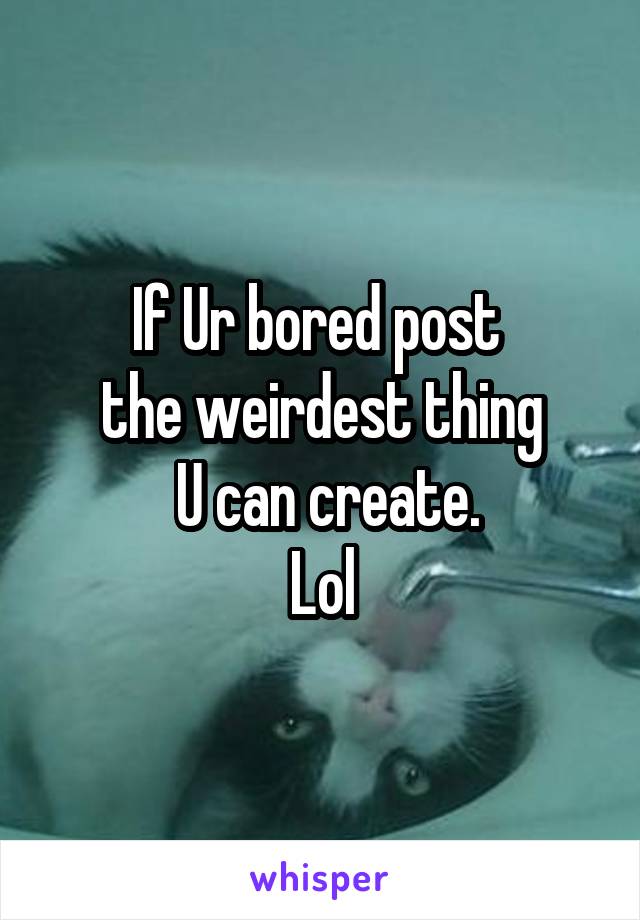 If Ur bored post 
the weirdest thing
 U can create.
Lol