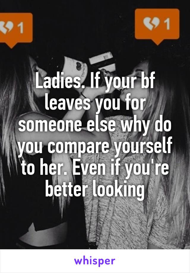 Ladies. If your bf leaves you for someone else why do you compare yourself to her. Even if you're better looking