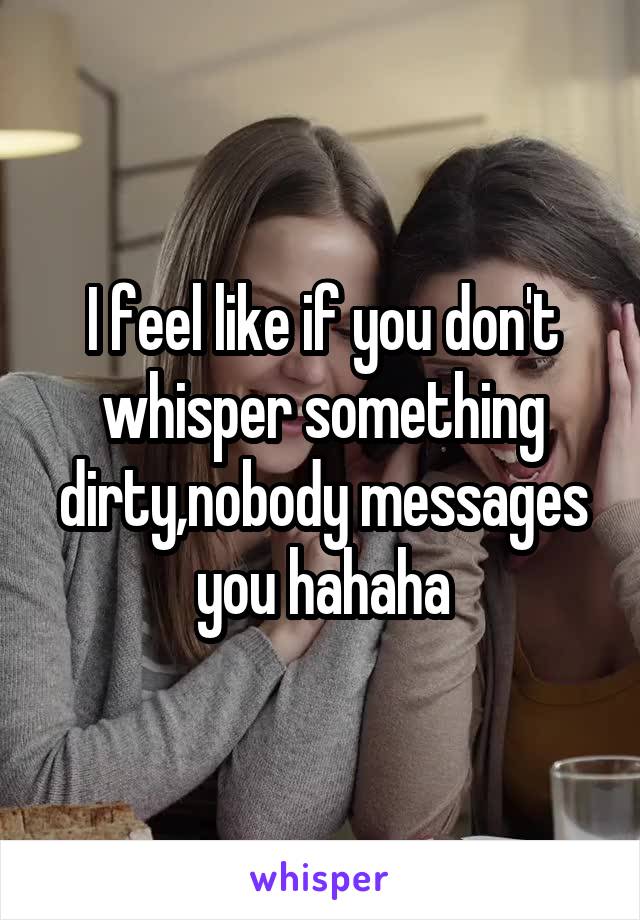 I feel like if you don't whisper something dirty,nobody messages you hahaha