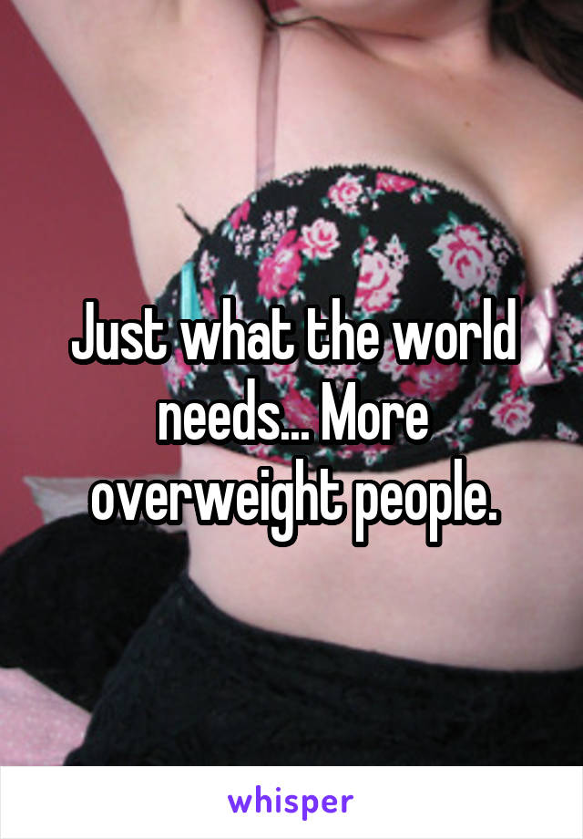 Just what the world needs... More overweight people.