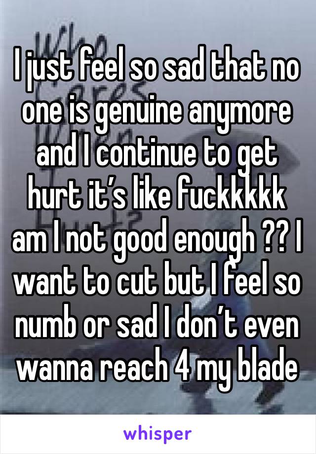 I just feel so sad that no one is genuine anymore and I continue to get hurt it’s like fuckkkkk am I not good enough ?? I want to cut but I feel so numb or sad I don’t even wanna reach 4 my blade 