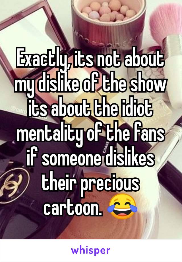 Exactly, its not about my dislike of the show its about the idiot mentality of the fans if someone dislikes their precious cartoon. 😂