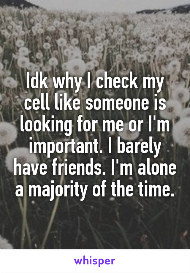Idk why I check my cell like someone is looking for me or I'm important. I barely have friends. I'm alone a majority of the time.
