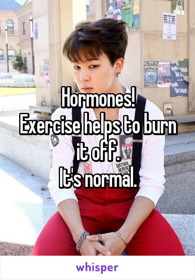 Hormones!
Exercise helps to burn it off.
It's normal.