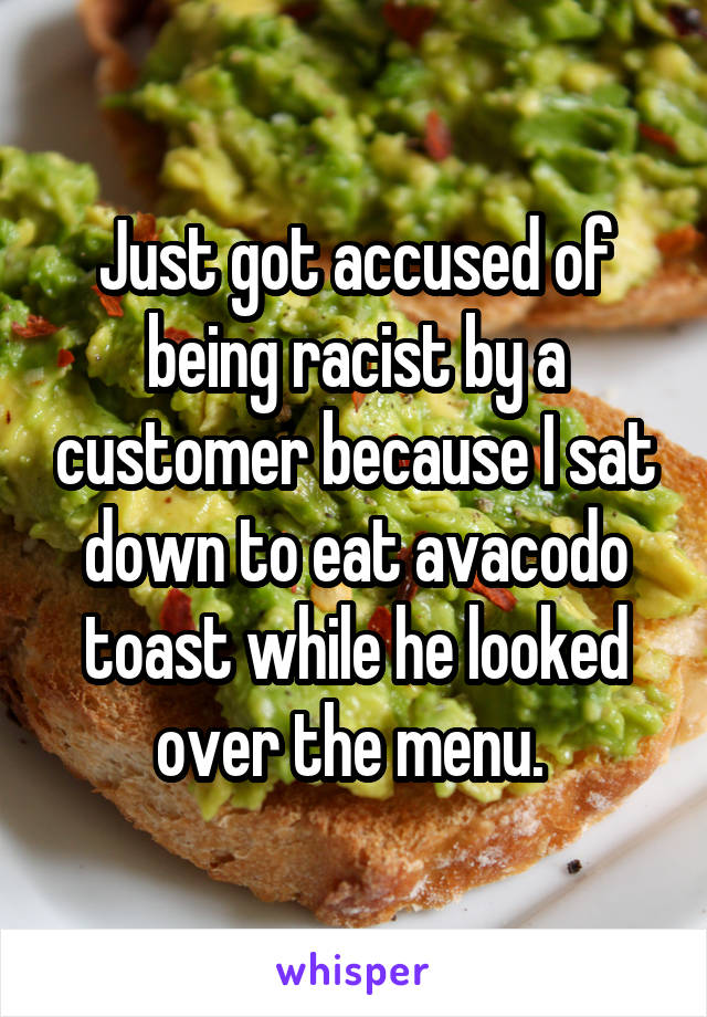 Just got accused of being racist by a customer because I sat down to eat avacodo toast while he looked over the menu. 