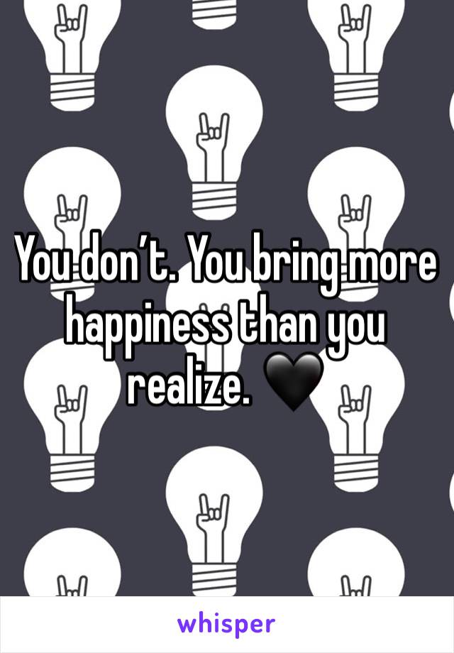 You don’t. You bring more happiness than you realize. 🖤