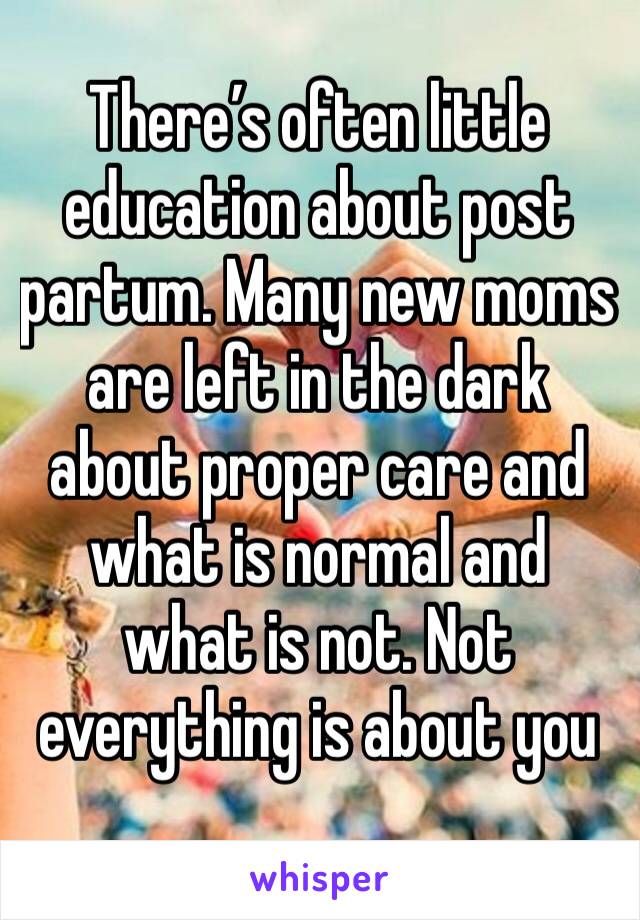 There’s often little education about post partum. Many new moms are left in the dark about proper care and what is normal and what is not. Not everything is about you