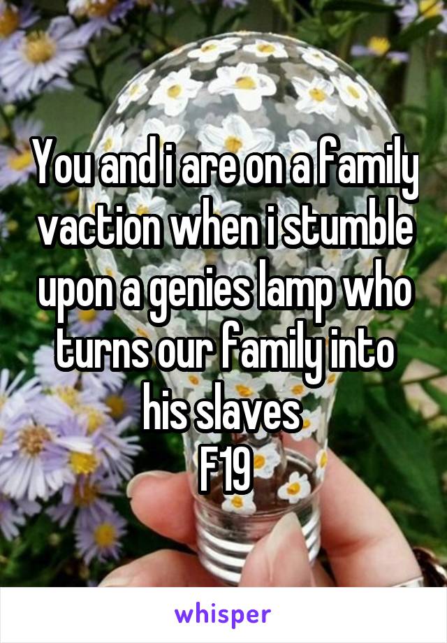 You and i are on a family vaction when i stumble upon a genies lamp who turns our family into his slaves 
F19