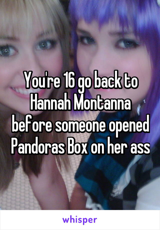 You're 16 go back to Hannah Montanna before someone opened Pandoras Box on her ass