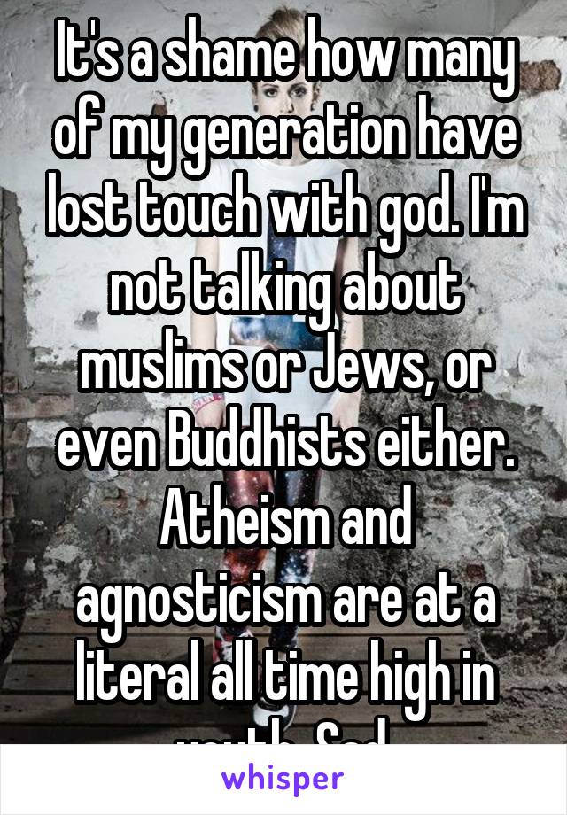 It's a shame how many of my generation have lost touch with god. I'm not talking about muslims or Jews, or even Buddhists either. Atheism and agnosticism are at a literal all time high in youth. Sad.
