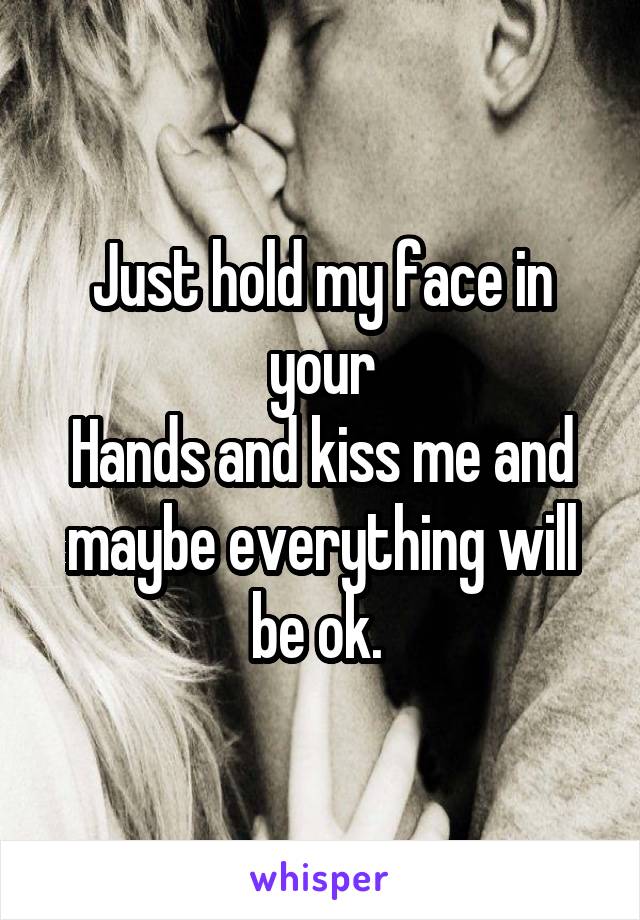 Just hold my face in your
Hands and kiss me and maybe everything will be ok. 
