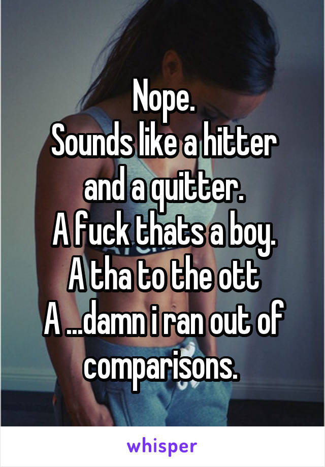 Nope.
Sounds like a hitter and a quitter.
A fuck thats a boy.
A tha to the ott
A ...damn i ran out of comparisons. 