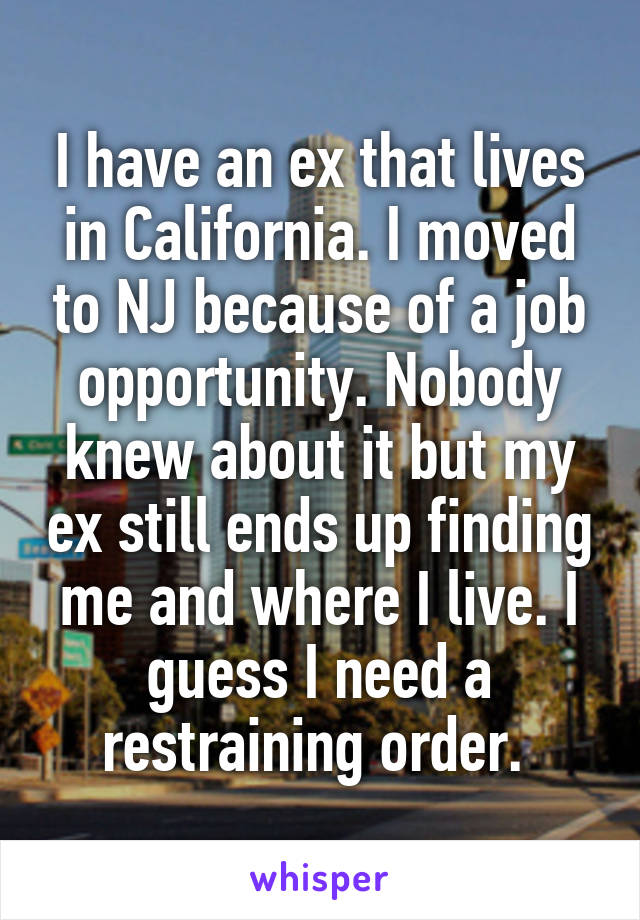I have an ex that lives in California. I moved to NJ because of a job opportunity. Nobody knew about it but my ex still ends up finding me and where I live. I guess I need a restraining order. 