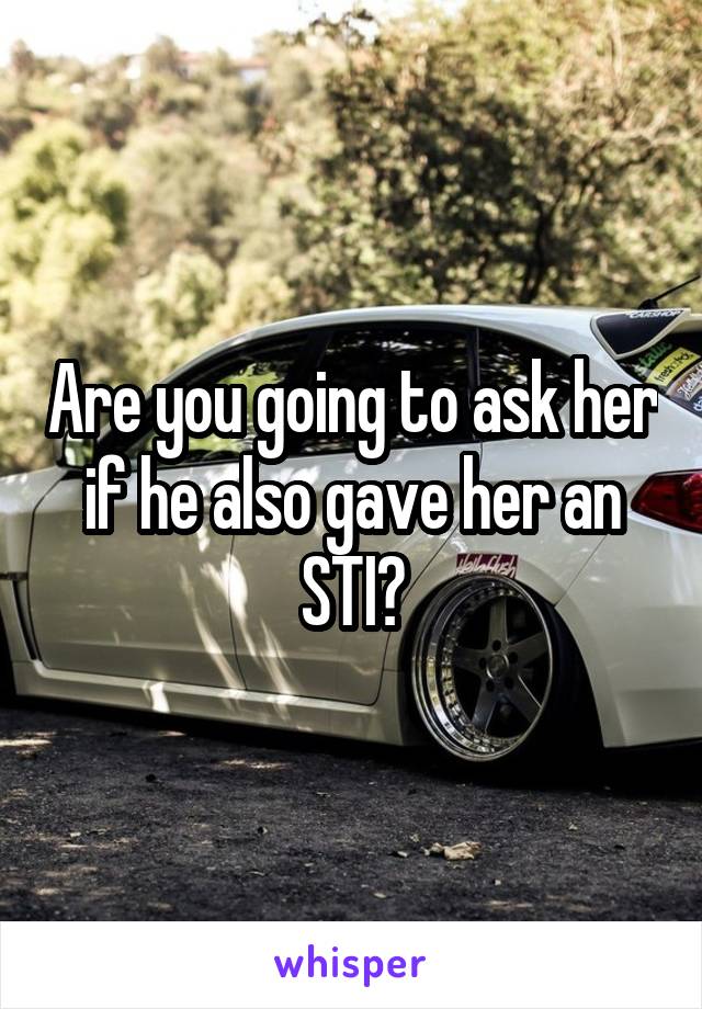 Are you going to ask her if he also gave her an STI?